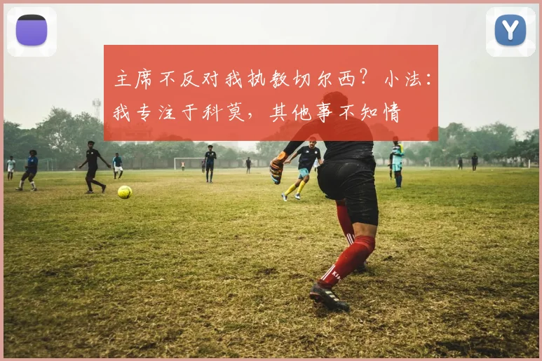 主席不反对我执教切尔西？小法：我专注于科莫，其他事不知情