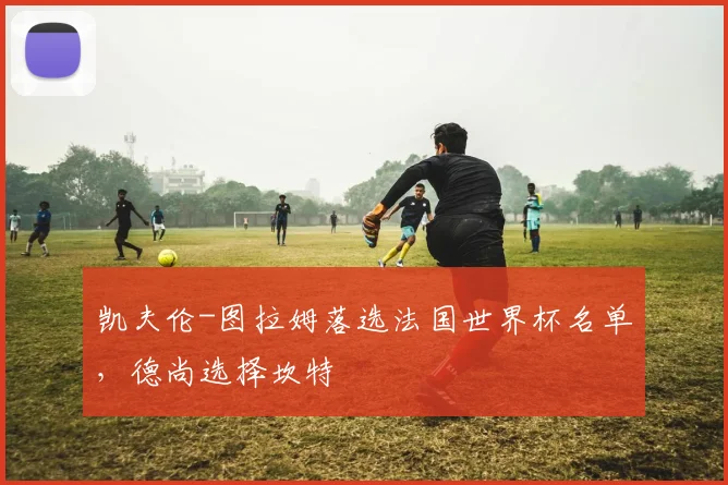 凯夫伦-图拉姆落选法国世界杯名单，德尚选择坎特